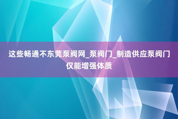 这些畅通不东莞泵阀网_泵阀门_制造供应泵阀门仅能增强体质